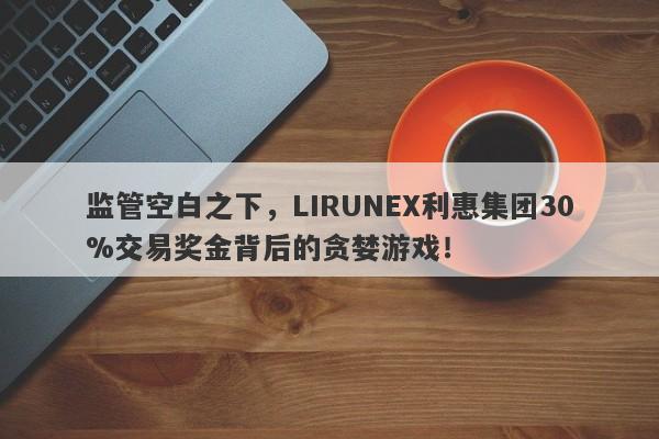 监管空白之下，LIRUNEX利惠集团30%交易奖金背后的贪婪游戏！-第1张图片-要懂汇