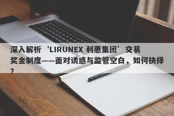 深入解析‘LIRUNEX 利惠集团’交易奖金制度——面对诱惑与监管空白，如何抉择？-第1张图片-要懂汇