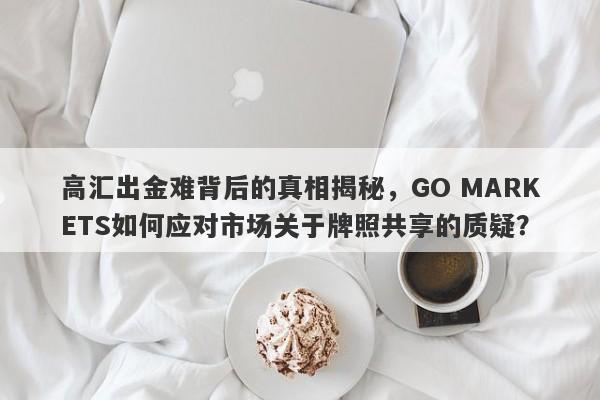 高汇出金难背后的真相揭秘，GO MARKETS如何应对市场关于牌照共享的质疑？-第1张图片-要懂汇