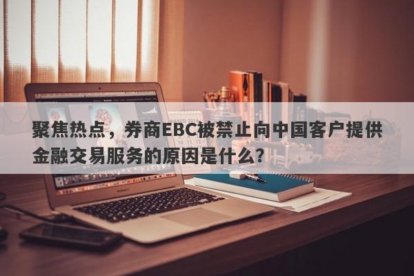 聚焦热点，券商EBC被禁止向中国客户提供金融交易服务的原因是什么？-第1张图片-要懂汇