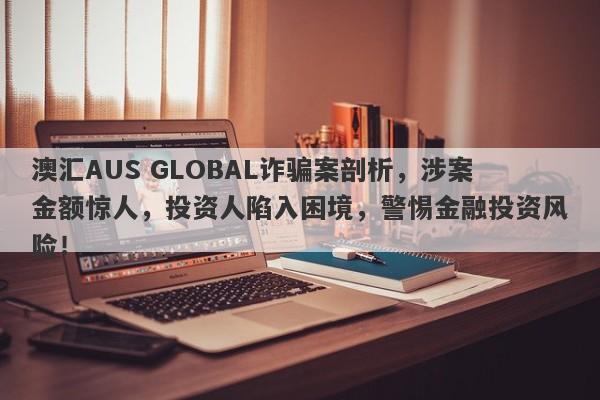 澳汇AUS GLOBAL诈骗案剖析，涉案金额惊人，投资人陷入困境，警惕金融投资风险！-第1张图片-要懂汇