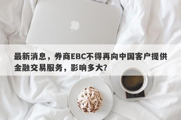 最新消息，券商EBC不得再向中国客户提供金融交易服务，影响多大？-第1张图片-要懂汇