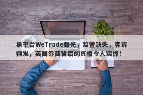 黑平台WeTrade曝光，监管缺失，客诉频发，英国券商背后的真相令人震惊！-第1张图片-要懂汇