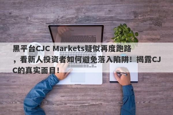 黑平台CJC Markets疑似再度跑路，看新人投资者如何避免落入陷阱！揭露CJC的真实面目！-第1张图片-要懂汇