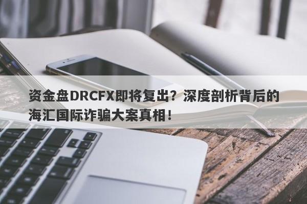 资金盘DRCFX即将复出？深度剖析背后的海汇国际诈骗大案真相！-第1张图片-要懂汇