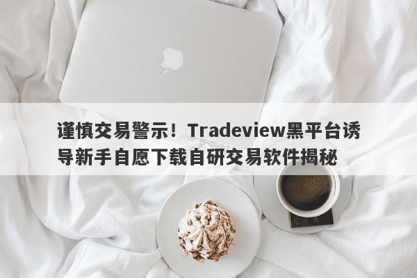 谨慎交易警示！Tradeview黑平台诱导新手自愿下载自研交易软件揭秘-第1张图片-要懂汇