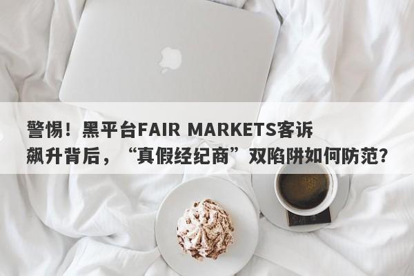 警惕！黑平台FAIR MARKETS客诉飙升背后，“真假经纪商”双陷阱如何防范？-第1张图片-要懂汇