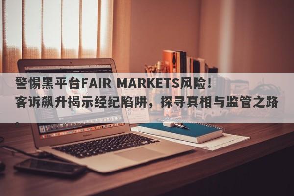 警惕黑平台FAIR MARKETS风险！客诉飙升揭示经纪陷阱，探寻真相与监管之路。-第1张图片-要懂汇