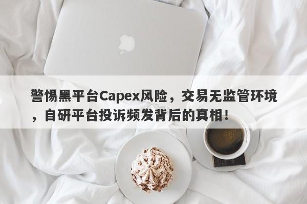 警惕黑平台Capex风险，交易无监管环境，自研平台投诉频发背后的真相！-第1张图片-要懂汇