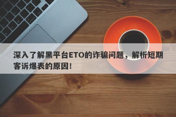 深入了解黑平台ETO的诈骗问题，解析短期客诉爆表的原因！-第1张图片-要懂汇