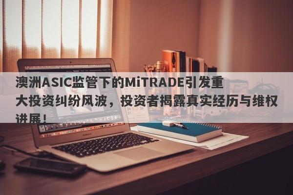 澳洲ASIC监管下的MiTRADE引发重大投资纠纷风波，投资者揭露真实经历与维权进展！-第1张图片-要懂汇