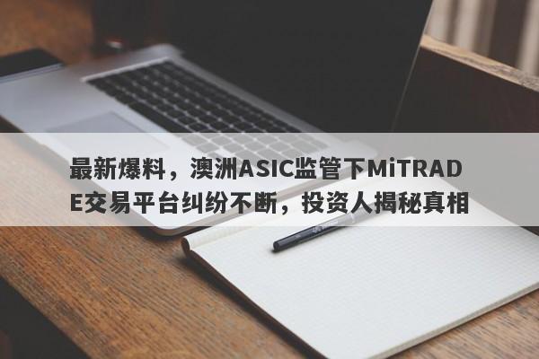 最新爆料，澳洲ASIC监管下MiTRADE交易平台纠纷不断，投资人揭秘真相-第1张图片-要懂汇