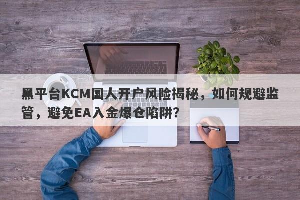 黑平台KCM国人开户风险揭秘，如何规避监管，避免EA入金爆仓陷阱？-第1张图片-要懂汇