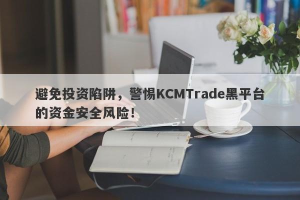 避免投资陷阱，警惕KCMTrade黑平台的资金安全风险！-第1张图片-要懂汇