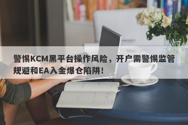 警惕KCM黑平台操作风险，开户需警惕监管规避和EA入金爆仓陷阱！-第1张图片-要懂汇