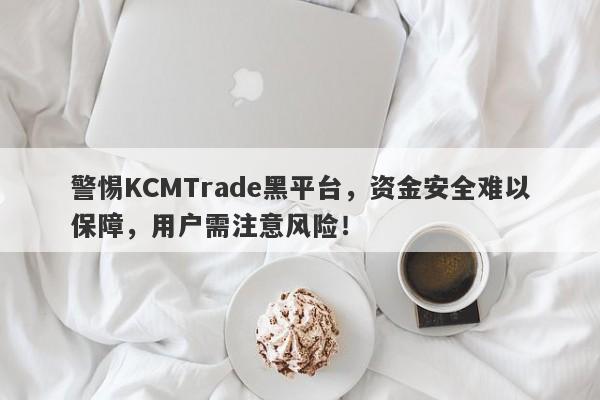 警惕KCMTrade黑平台，资金安全难以保障，用户需注意风险！-第1张图片-要懂汇