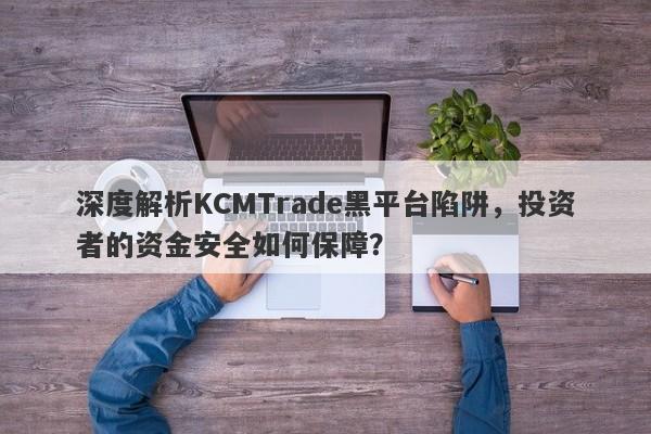 深度解析KCMTrade黑平台陷阱，投资者的资金安全如何保障？-第1张图片-要懂汇