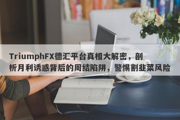 TriumphFX德汇平台真相大解密，剖析月利诱惑背后的周结陷阱，警惕割韭菜风险-第1张图片-要懂汇