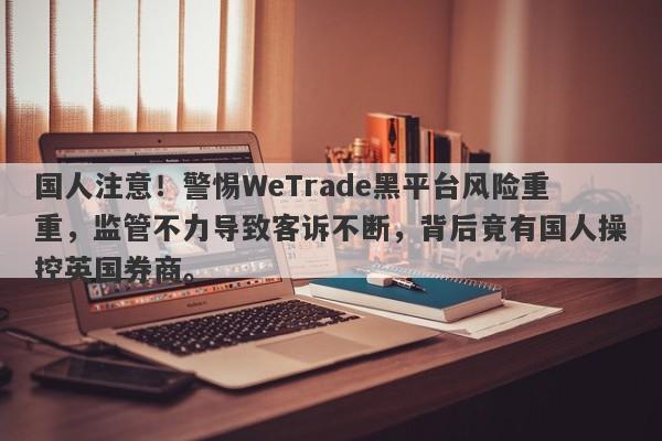 国人注意！警惕WeTrade黑平台风险重重，监管不力导致客诉不断，背后竟有国人操控英国券商。-第1张图片-要懂汇