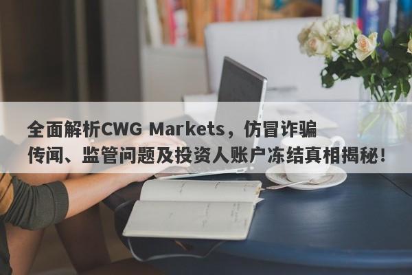 全面解析CWG Markets，仿冒诈骗传闻、监管问题及投资人账户冻结真相揭秘！-第1张图片-要懂汇