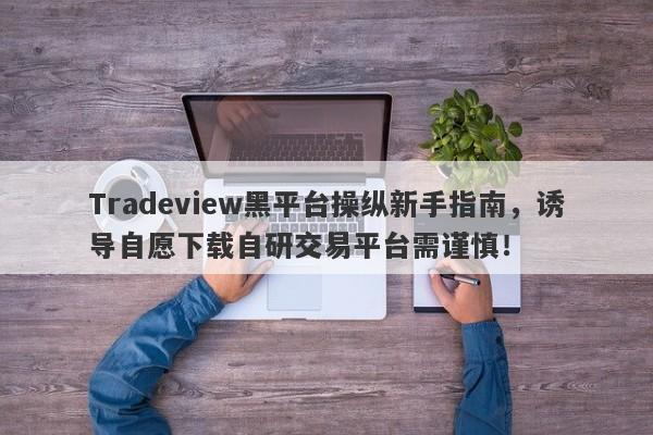 Tradeview黑平台操纵新手指南，诱导自愿下载自研交易平台需谨慎！-第1张图片-要懂汇