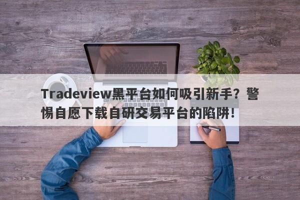 Tradeview黑平台如何吸引新手？警惕自愿下载自研交易平台的陷阱！-第1张图片-要懂汇