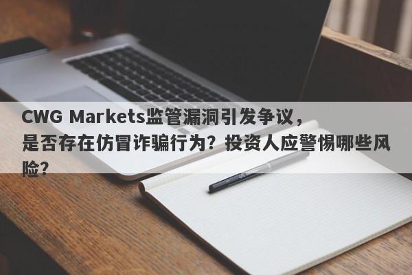 CWG Markets监管漏洞引发争议，是否存在仿冒诈骗行为？投资人应警惕哪些风险？-第1张图片-要懂汇