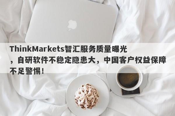 ThinkMarkets智汇服务质量曝光，自研软件不稳定隐患大，中国客户权益保障不足警惕！-第1张图片-要懂汇