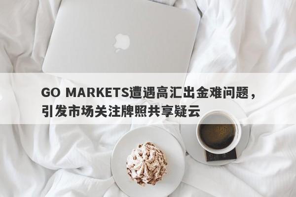 GO MARKETS遭遇高汇出金难问题，引发市场关注牌照共享疑云-第1张图片-要懂汇