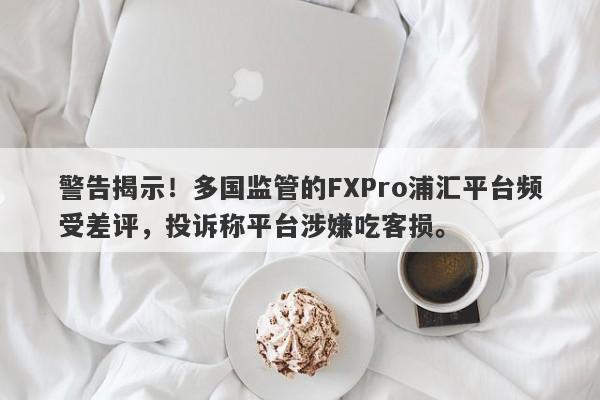 警告揭示！多国监管的FXPro浦汇平台频受差评，投诉称平台涉嫌吃客损。-第1张图片-要懂汇