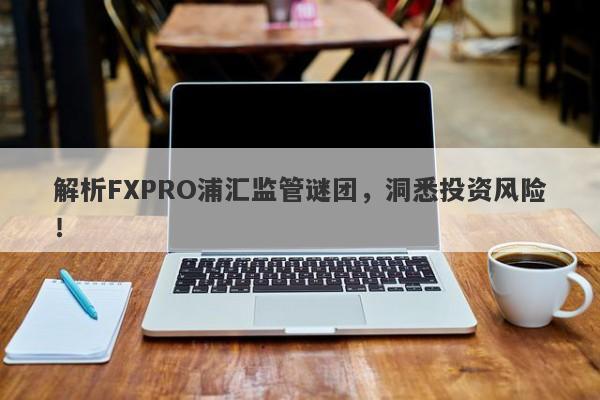 解析FXPRO浦汇监管谜团，洞悉投资风险！-第1张图片-要懂汇