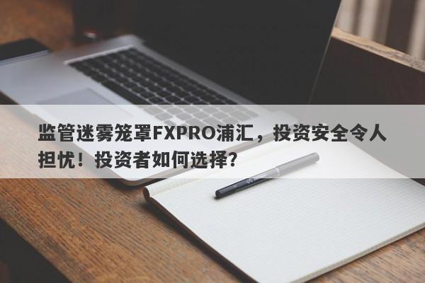 监管迷雾笼罩FXPRO浦汇，投资安全令人担忧！投资者如何选择？-第1张图片-要懂汇