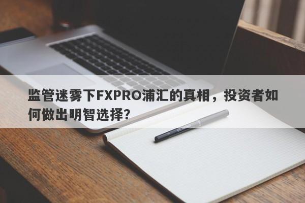 监管迷雾下FXPRO浦汇的真相，投资者如何做出明智选择？-第1张图片-要懂汇