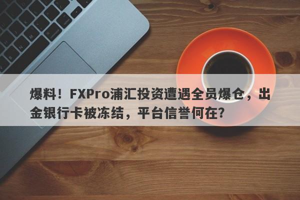 爆料！FXPro浦汇投资遭遇全员爆仓，出金银行卡被冻结，平台信誉何在？-第1张图片-要懂汇