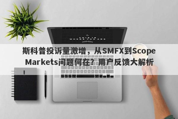 斯科普投诉量激增，从SMFX到Scope Markets问题何在？用户反馈大解析！-第1张图片-要懂汇