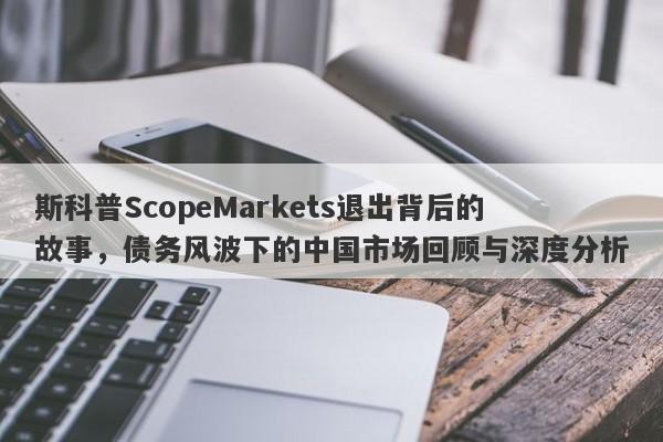 斯科普ScopeMarkets退出背后的故事，债务风波下的中国市场回顾与深度分析-第1张图片-要懂汇