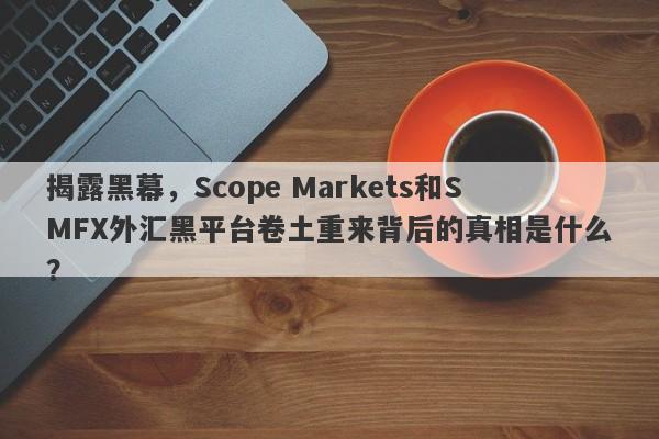 揭露黑幕，Scope Markets和SMFX外汇黑平台卷土重来背后的真相是什么？-第1张图片-要懂汇