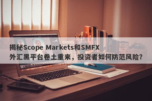 揭秘Scope Markets和SMFX外汇黑平台卷土重来，投资者如何防范风险？-第1张图片-要懂汇