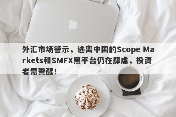 外汇市场警示，逃离中国的Scope Markets和SMFX黑平台仍在肆虐，投资者需警醒！-第1张图片-要懂汇