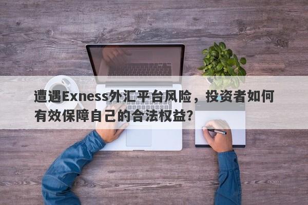 遭遇Exness外汇平台风险，投资者如何有效保障自己的合法权益？-第1张图片-要懂汇