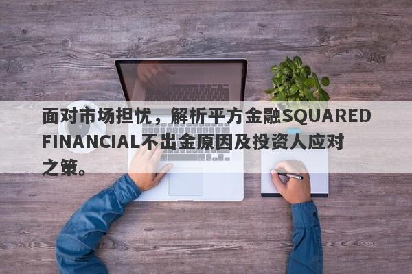 面对市场担忧，解析平方金融SQUAREDFINANCIAL不出金原因及投资人应对之策。-第1张图片-要懂汇