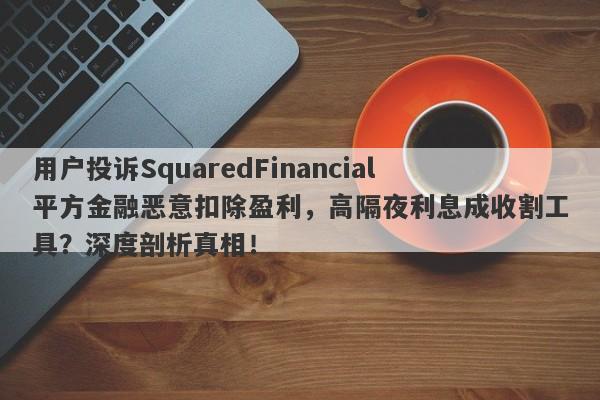 用户投诉SquaredFinancial平方金融恶意扣除盈利，高隔夜利息成收割工具？深度剖析真相！-第1张图片-要懂汇