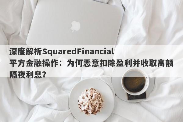 深度解析SquaredFinancial平方金融操作：为何恶意扣除盈利并收取高额隔夜利息？-第1张图片-要懂汇