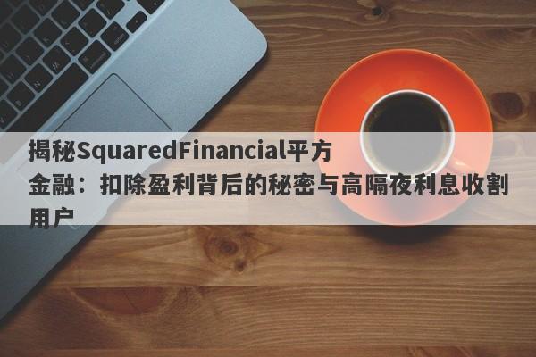 揭秘SquaredFinancial平方金融：扣除盈利背后的秘密与高隔夜利息收割用户-第1张图片-要懂汇