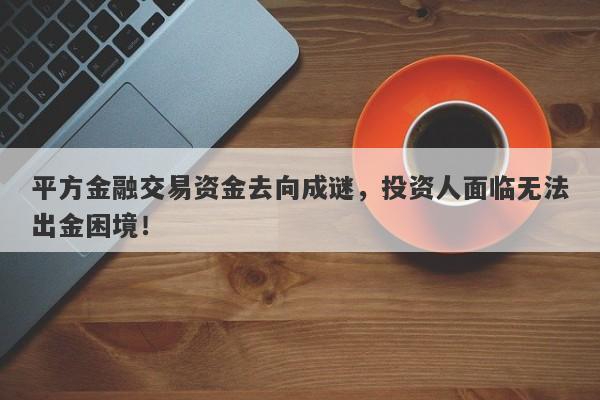 平方金融交易资金去向成谜，投资人面临无法出金困境！-第1张图片-要懂汇