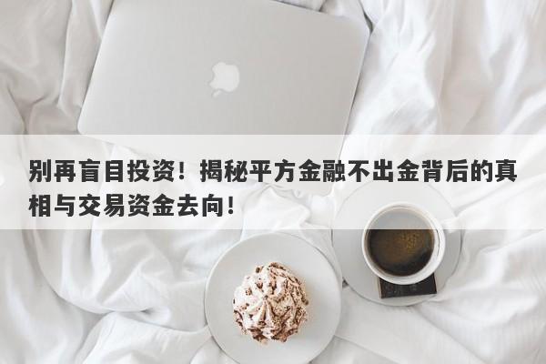 别再盲目投资！揭秘平方金融不出金背后的真相与交易资金去向！-第1张图片-要懂汇