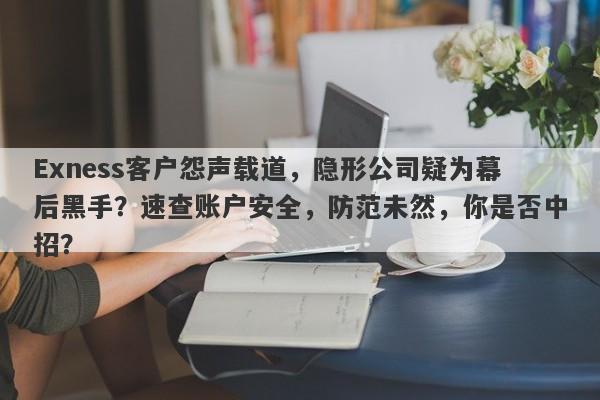 Exness客户怨声载道，隐形公司疑为幕后黑手？速查账户安全，防范未然，你是否中招？-第1张图片-要懂汇