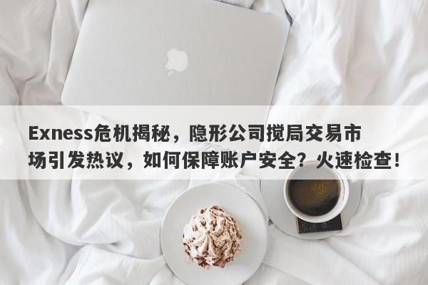 Exness危机揭秘，隐形公司搅局交易市场引发热议，如何保障账户安全？火速检查！-第1张图片-要懂汇