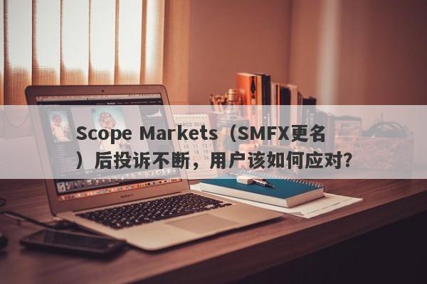 Scope Markets（SMFX更名）后投诉不断，用户该如何应对？-第1张图片-要懂汇