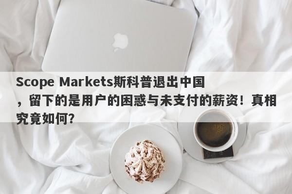 Scope Markets斯科普退出中国，留下的是用户的困惑与未支付的薪资！真相究竟如何？-第1张图片-要懂汇